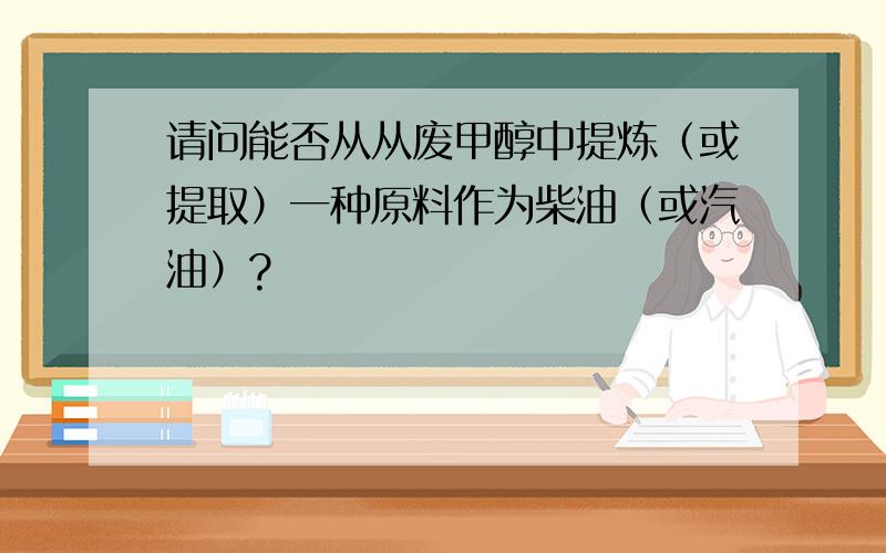 请问能否从从废甲醇中提炼（或提取）一种原料作为柴油（或汽油）?