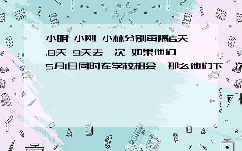 小明 小刚 小林分别每隔6天.8天 9天去一次 如果他们5月1日同时在学校相会,那么他们下一次相会的日期是几月几日