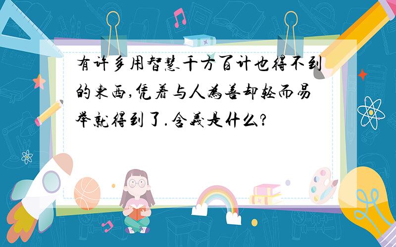 有许多用智慧千方百计也得不到的东西,凭着与人为善却轻而易举就得到了.含义是什么?