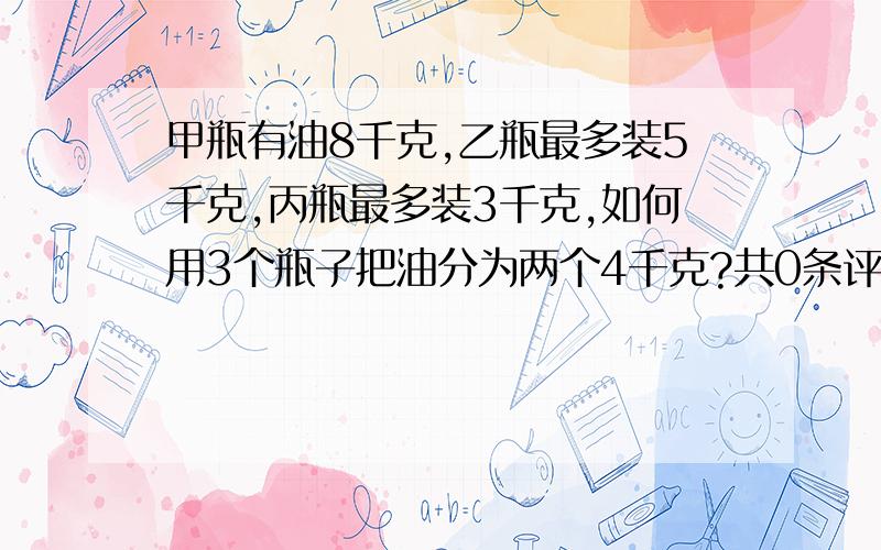 甲瓶有油8千克,乙瓶最多装5千克,丙瓶最多装3千克,如何用3个瓶子把油分为两个4千克?共0条评论...