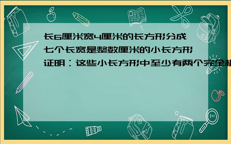 长6厘米宽4厘米的长方形分成七个长宽是整数厘米的小长方形证明：这些小长方形中至少有两个完全相同将边长分别为6厘米和4厘米的长方形分成七个边长是整数厘米的小长方形,请说明这些