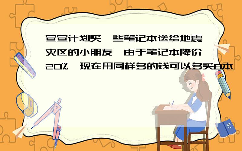 宣宣计划买一些笔记本送给地震灾区的小朋友,由于笔记本降价20%,现在用同样多的钱可以多买8本萱萱原计划卖多少本笔记本?