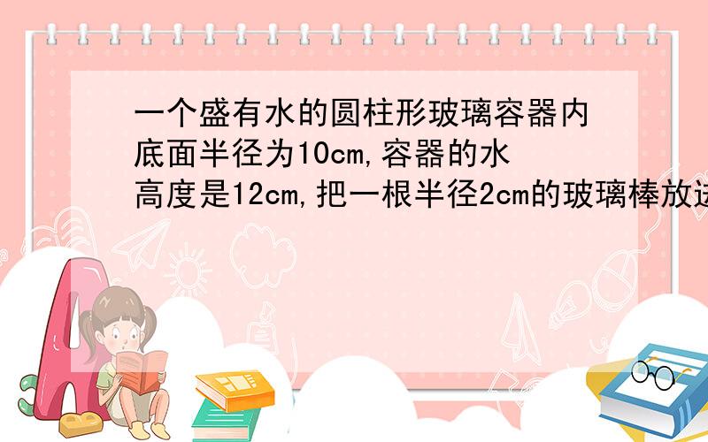 一个盛有水的圆柱形玻璃容器内底面半径为10cm,容器的水高度是12cm,把一根半径2cm的玻璃棒放进去,问水会升高多少?