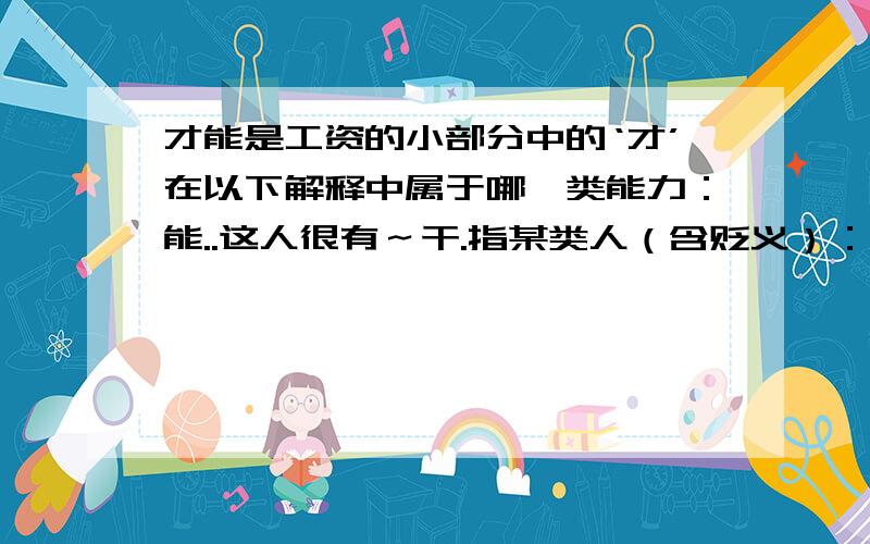 才能是工资的小部分中的‘才’在以下解释中属于哪一类能力：能..这人很有～干.指某类人（含贬义）：..方,始：昨天～来.现在～懂得这个道理.仅仅：用了两元.来了～十天.