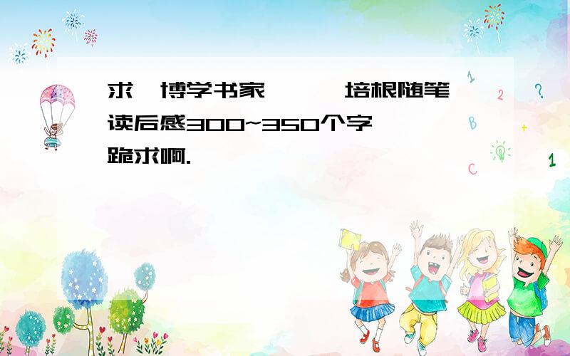 求《博学书家》、《培根随笔》读后感300~350个字  跪求啊.