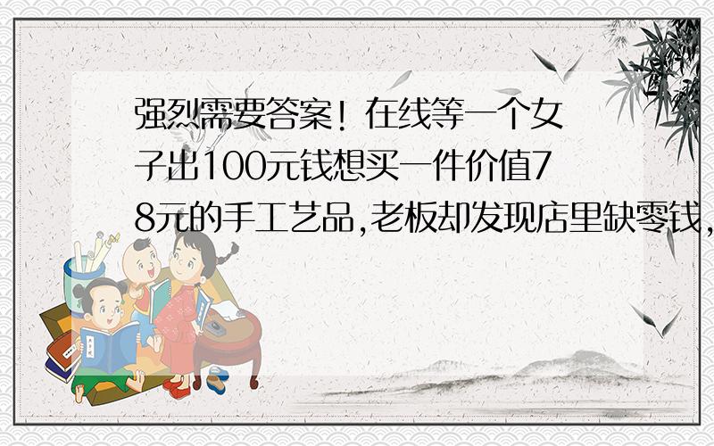 强烈需要答案! 在线等一个女子出100元钱想买一件价值78元的手工艺品,老板却发现店里缺零钱,于是接过100元到邻居那里兑换了100元的零钞,然后回到商行拿出价值78元手工艺品,连同找补的22元