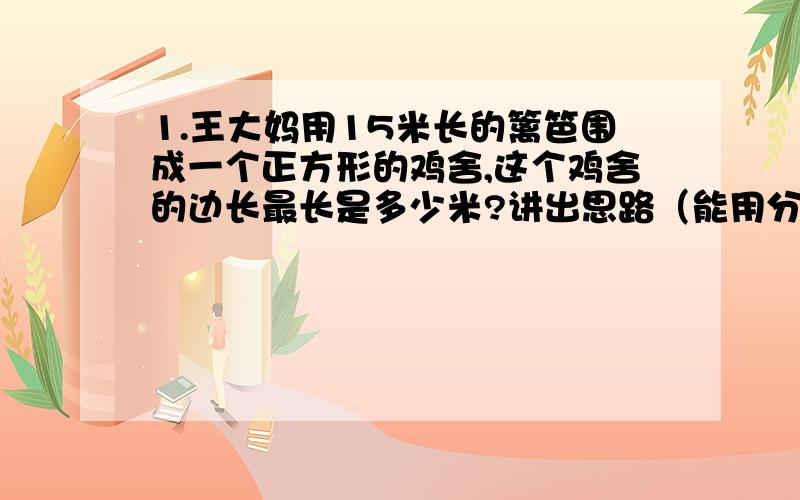 1.王大妈用15米长的篱笆围成一个正方形的鸡舍,这个鸡舍的边长最长是多少米?讲出思路（能用分数就用分数2、100千克黄豆可榨油34千克,平均每千克黄豆榨油多少千克?榨1千克油需要多少千克