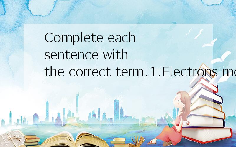 Complete each sentence with the correct term.1.Electrons move rapiodic table are called 2.The bond that is created by the force of attraction between two oppositely charged ions is called a(n) 3.A(n) is a substance that dissolves in water to produce