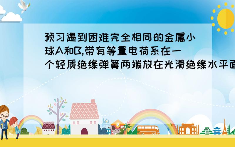 预习遇到困难完全相同的金属小球A和B,带有等量电荷系在一个轻质绝缘弹簧两端放在光滑绝缘水平面上,由于电荷间的相互作用,弹簧比原来缩短了3X.,现将不带电的与AB完全相同的金属球C先与A