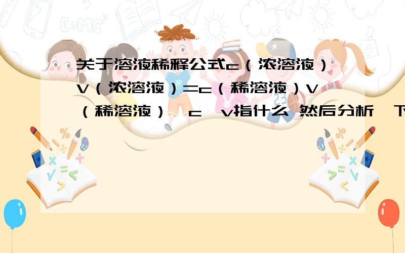 关于溶液稀释公式c（浓溶液）V（浓溶液）=c（稀溶液）V（稀溶液）,c,v指什么 然后分析一下此公式 .量浓度？对不起本人智商不高 可不可以再解释一下量浓度是什么概念。