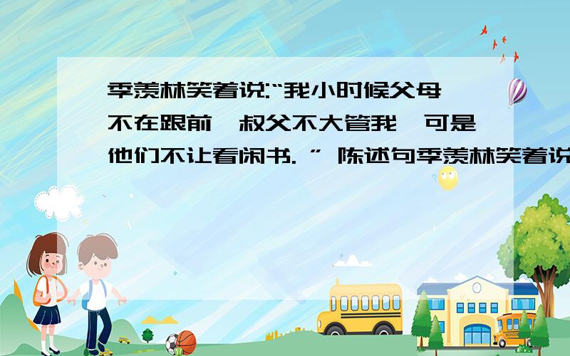 季羡林笑着说:“我小时候父母不在跟前,叔父不大管我,可是他们不让看闲书. ” 陈述句季羡林笑着说:“我小时候父母不在跟前,叔父不大管我,可是他们不让看闲书. ”   改成陈述句