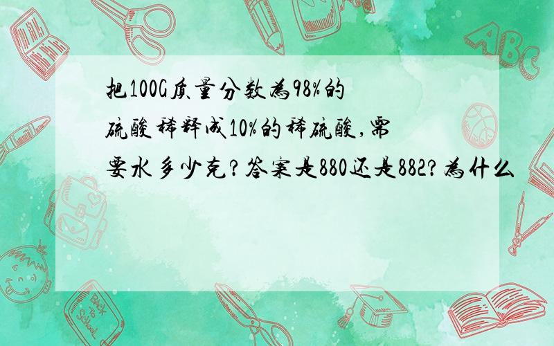 把100G质量分数为98%的硫酸稀释成10%的稀硫酸,需要水多少克?答案是880还是882?为什么