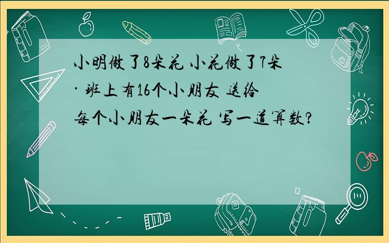 小明做了8朵花 小花做了7朵· 班上有16个小朋友 送给每个小朋友一朵花 写一道算数?