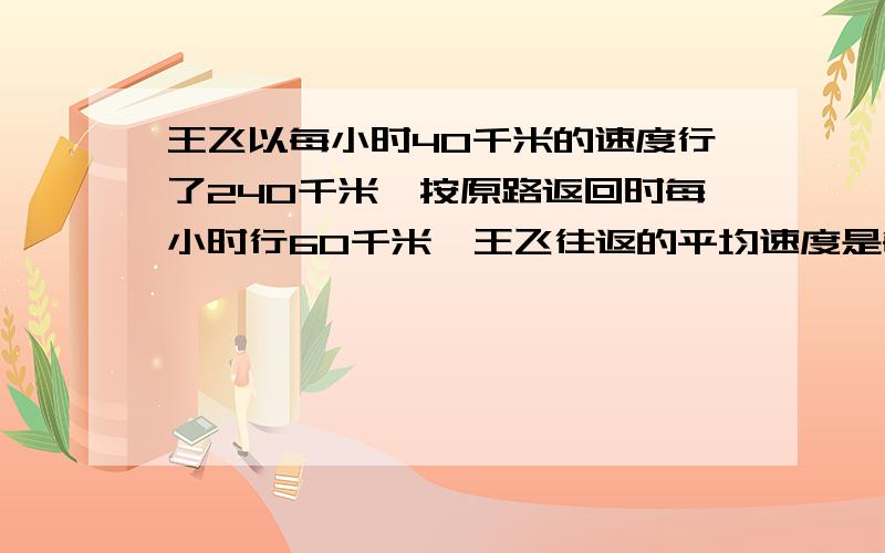 王飞以每小时40千米的速度行了240千米,按原路返回时每小时行60千米,王飞往返的平均速度是每小时多少...王飞以每小时40千米的速度行了240千米,按原路返回时每小时行60千米,王飞往返的平均