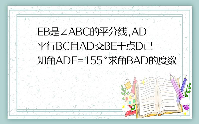 EB是∠ABC的平分线,AD平行BC且AD交BE于点D已知角ADE=155°求角BAD的度数