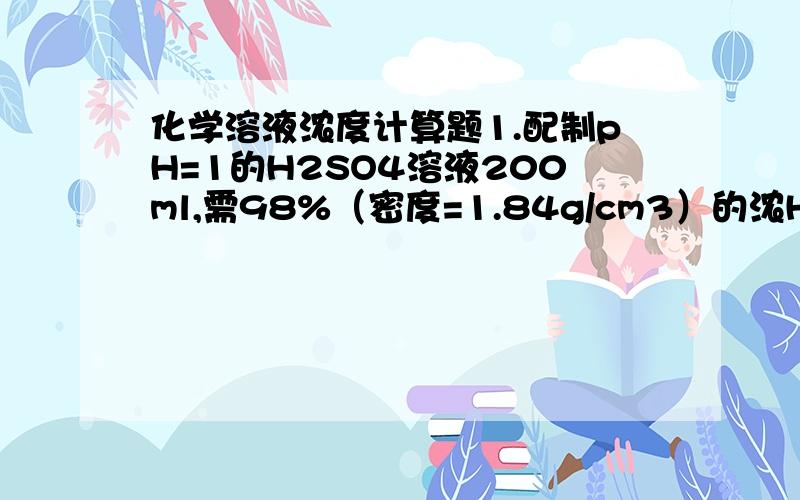 化学溶液浓度计算题1.配制pH=1的H2SO4溶液200ml,需98%（密度=1.84g/cm3）的浓H2SO4多少毫升?2.在标准状况下,1体积水里溶解500体积氯化氢,所得溶液密度为1.12g/cm3,求生成盐酸的物质的量浓度.