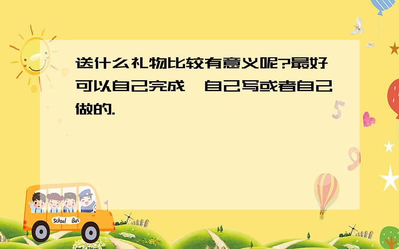 送什么礼物比较有意义呢?最好可以自己完成,自己写或者自己做的.