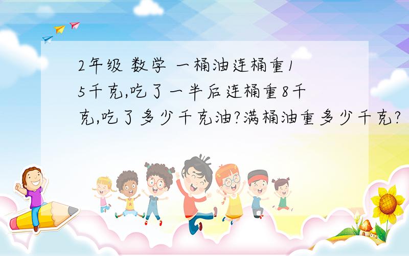 2年级 数学 一桶油连桶重15千克,吃了一半后连桶重8千克,吃了多少千克油?满桶油重多少千克?