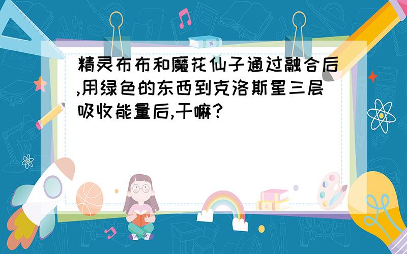 精灵布布和魔花仙子通过融合后,用绿色的东西到克洛斯星三层吸收能量后,干嘛?