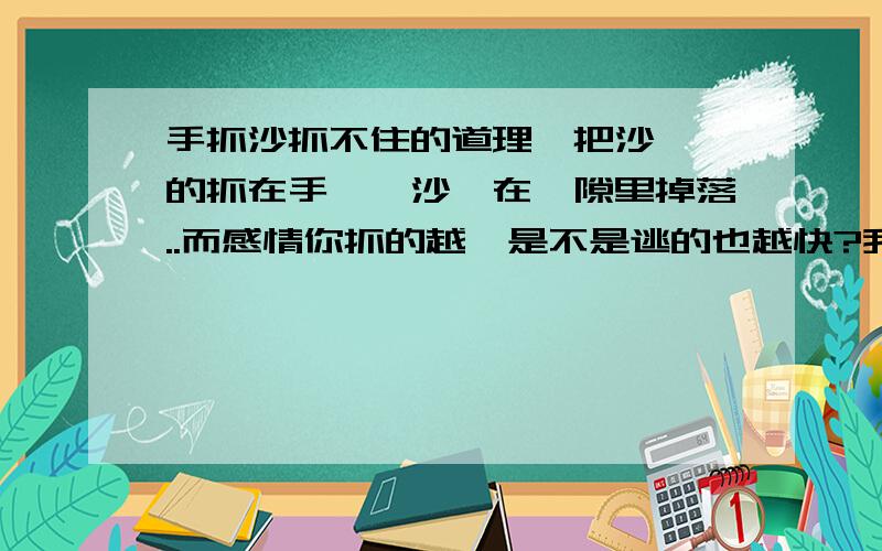 手抓沙抓不住的道理一把沙緊緊的抓在手裡,沙會在縫隙里掉落..而感情你抓的越緊是不是逃的也越快?我們對待感情是不是也應該像風吹落葉一樣的隨意?