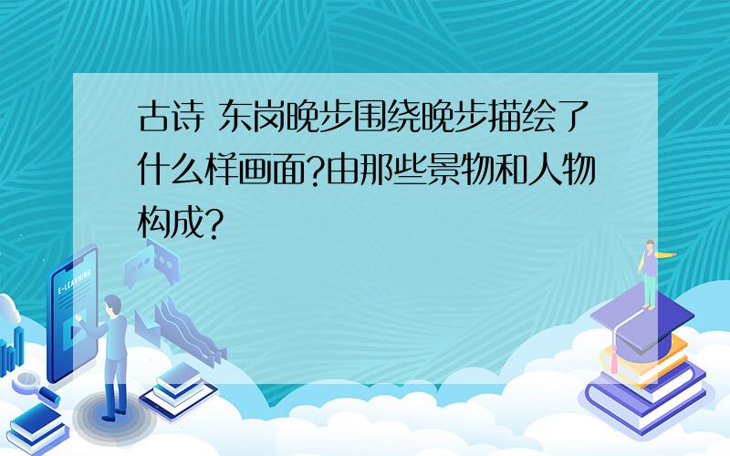 古诗 东岗晚步围绕晚步描绘了什么样画面?由那些景物和人物构成?