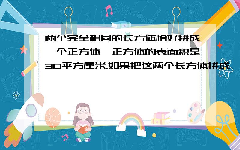 两个完全相同的长方体恰好拼成一个正方体,正方体的表面积是30平方厘米.如果把这两个长方体拼成一个大长方体,那么大长方体的表面积是（ ）平方厘米.最好能今天晚上就给我答复,记住我