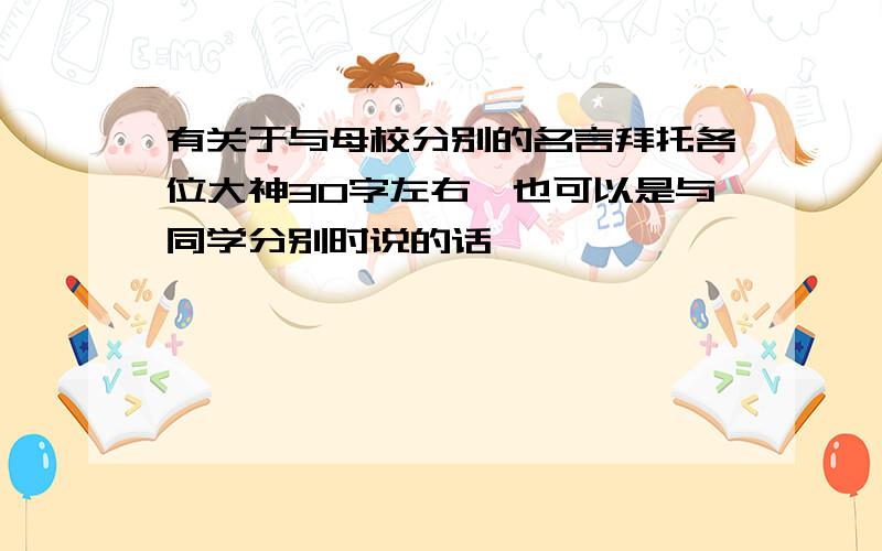 有关于与母校分别的名言拜托各位大神30字左右,也可以是与同学分别时说的话