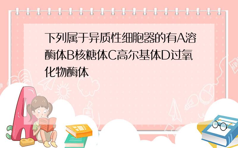 下列属于异质性细胞器的有A溶酶体B核糖体C高尔基体D过氧化物酶体