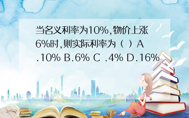 当名义利率为10%,物价上涨6%时,则实际利率为（ ）A.10% B.6% C .4% D.16%