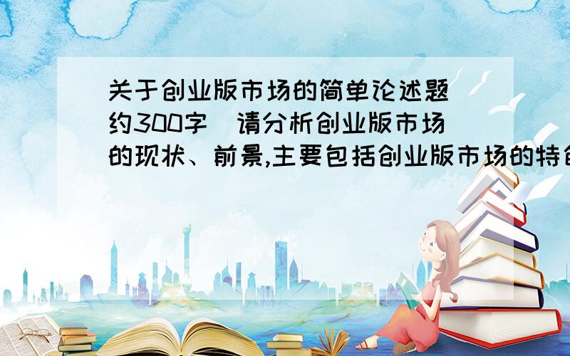 关于创业版市场的简单论述题（约300字）请分析创业版市场的现状、前景,主要包括创业版市场的特色、不足以及针对不足之处的改进.不要去别处复制粘贴哦!我希望是原创的!