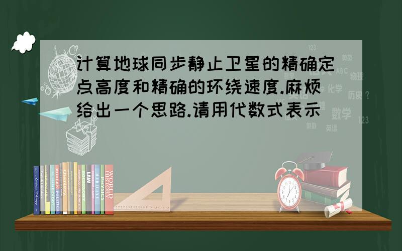 计算地球同步静止卫星的精确定点高度和精确的环绕速度.麻烦给出一个思路.请用代数式表示