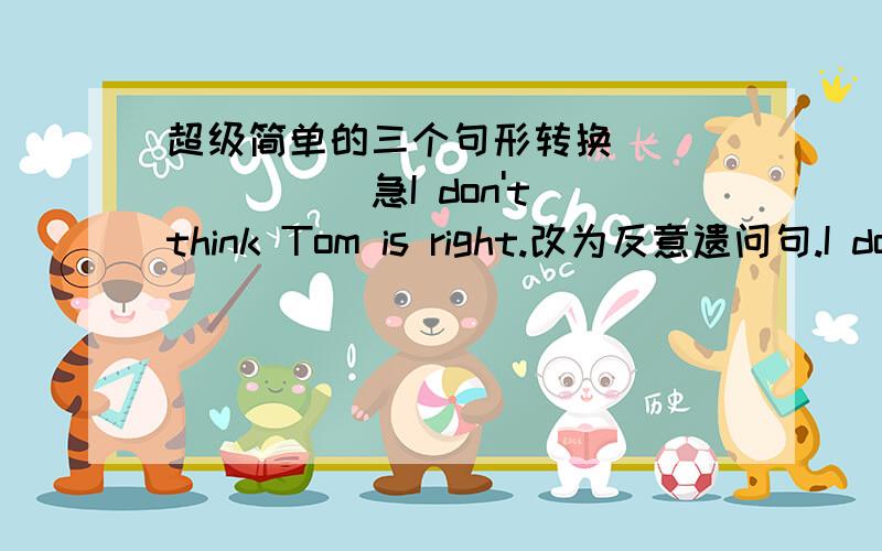 超级简单的三个句形转换````````急I don't think Tom is right.改为反意遗问句.I don't think Tom is right,____ ____?They should be helped when they are sick.(改为一般遗问句)_____ _____ _____ ______ when they are sick?How do you l