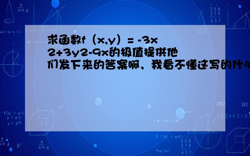 求函数f（x,y）= -3x2+3y2-9x的极值提供他们发下来的答案啊，我看不懂这写的什么！\x09=3x2-6x-9 =6y 求得驻点为(3,0)(-1,0)\x09 =6x-6 =0 =6\x09在点(3,0)处,A=12>0,B=0,C=6,△=-72