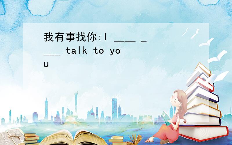 我有事找你:I ____ ____ talk to you