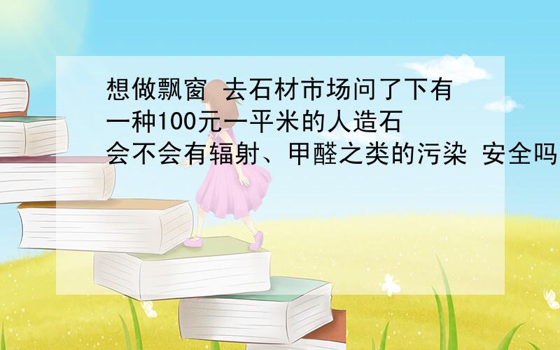 想做飘窗 去石材市场问了下有一种100元一平米的人造石 会不会有辐射、甲醛之类的污染 安全吗