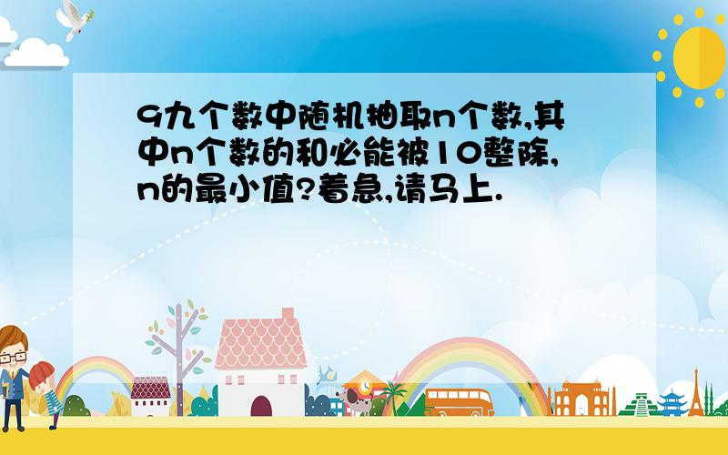 9九个数中随机抽取n个数,其中n个数的和必能被10整除,n的最小值?着急,请马上.