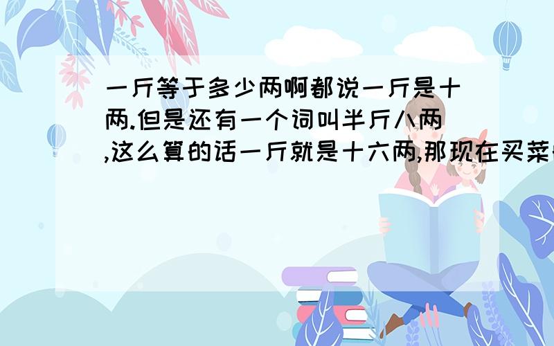 一斤等于多少两啊都说一斤是十两.但是还有一个词叫半斤八两,这么算的话一斤就是十六两,那现在买菜的时候一斤到底是多少两啊?