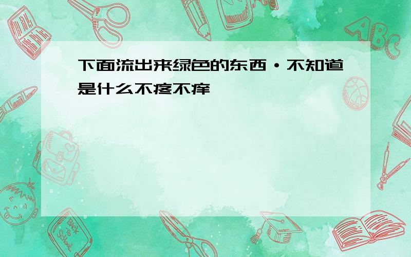 下面流出来绿色的东西·不知道是什么不疼不痒