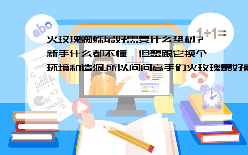 火玫瑰蜘蛛最好需要什么垫材?新手什么都不懂,但想跟它换个环境和造洞.所以问问高手们火玫瑰最好需要什么样的环境,还有垫材制作需要的材料和比例,