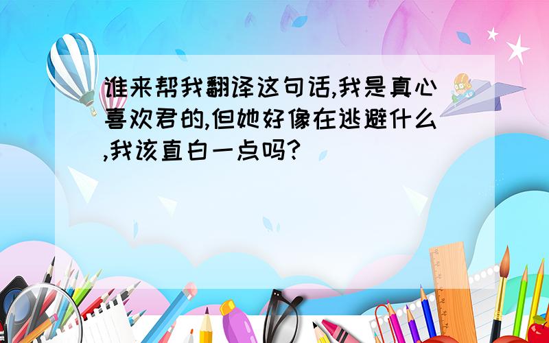 谁来帮我翻译这句话,我是真心喜欢君的,但她好像在逃避什么,我该直白一点吗?