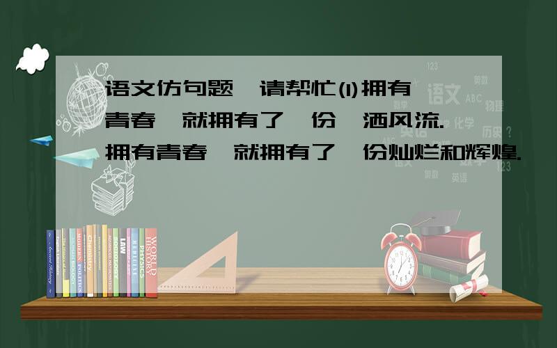 语文仿句题,请帮忙(1)拥有青春,就拥有了一份潇洒风流.拥有青春,就拥有了一份灿烂和辉煌.   以