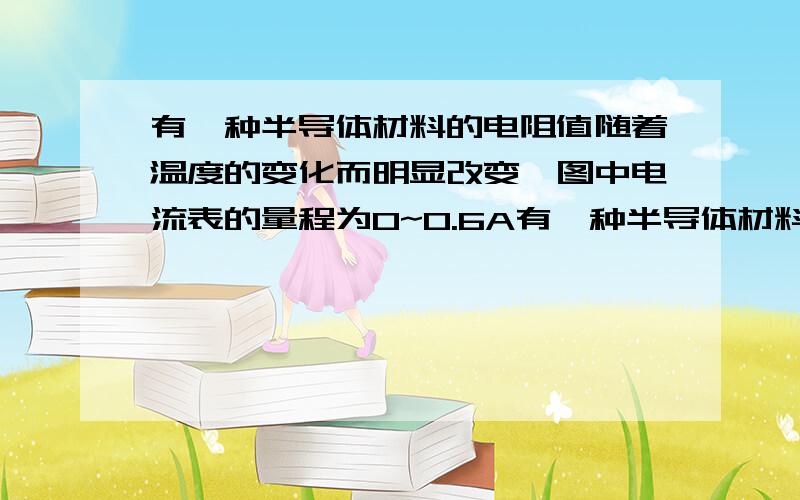 有一种半导体材料的电阻值随着温度的变化而明显改变,图中电流表的量程为0~0.6A有一种半导体材料的电阻值随着温度的变化面明显改变,用这种材料制作的电阻称为热敏电阻.图13是某热敏电