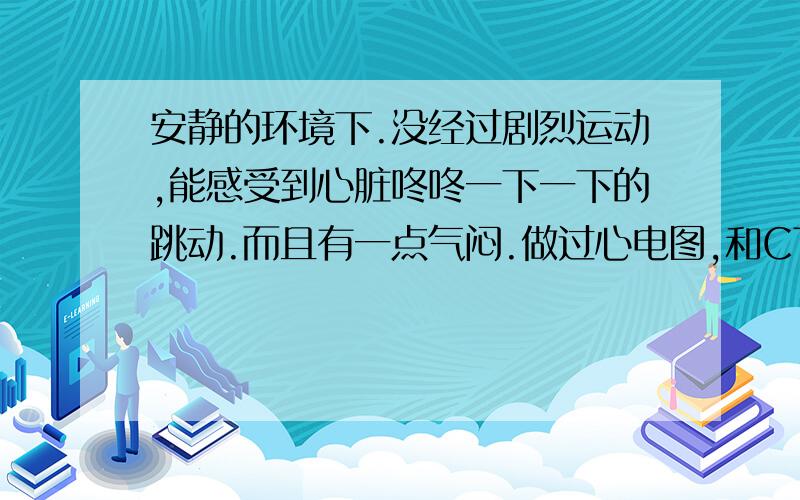 安静的环境下.没经过剧烈运动,能感受到心脏咚咚一下一下的跳动.而且有一点气闷.做过心电图,和CT.患者信息：女 23岁 病情描述(发病时间、主要症状等)：安静的环境下.没经过剧烈运动,能感