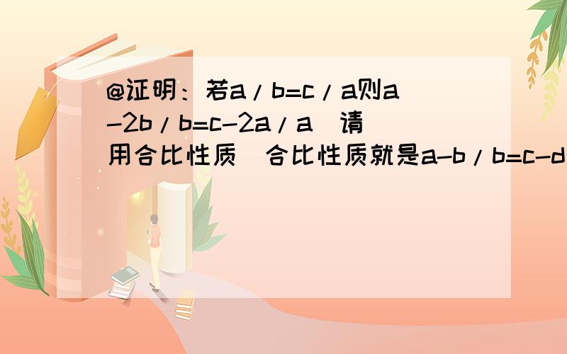 @证明：若a/b=c/a则a-2b/b=c-2a/a(请用合比性质）合比性质就是a-b/b=c-d/da+b/b=c+d/d