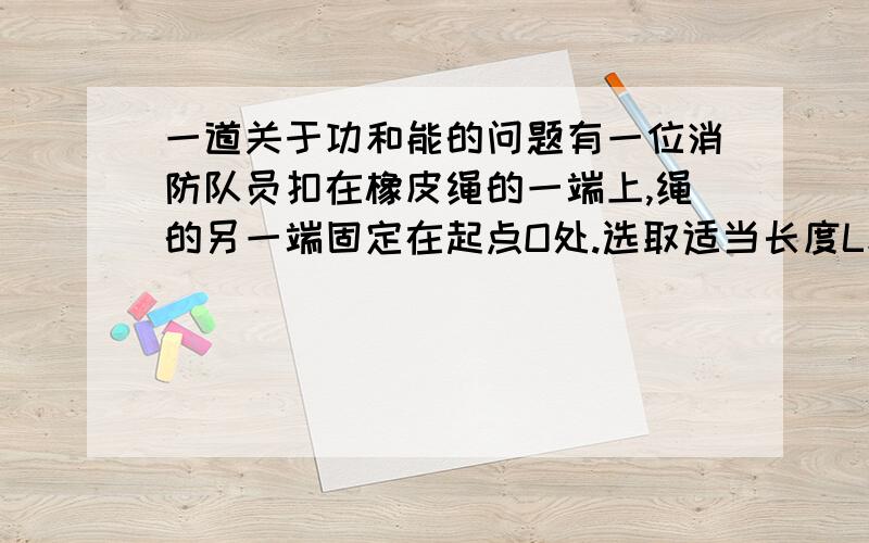 一道关于功和能的问题有一位消防队员扣在橡皮绳的一端上,绳的另一端固定在起点O处.选取适当长度L和倔强系数k的橡皮绳,使消防队员从高H=50m处落下抵达地面上时,速度减小到零,经过阻力震