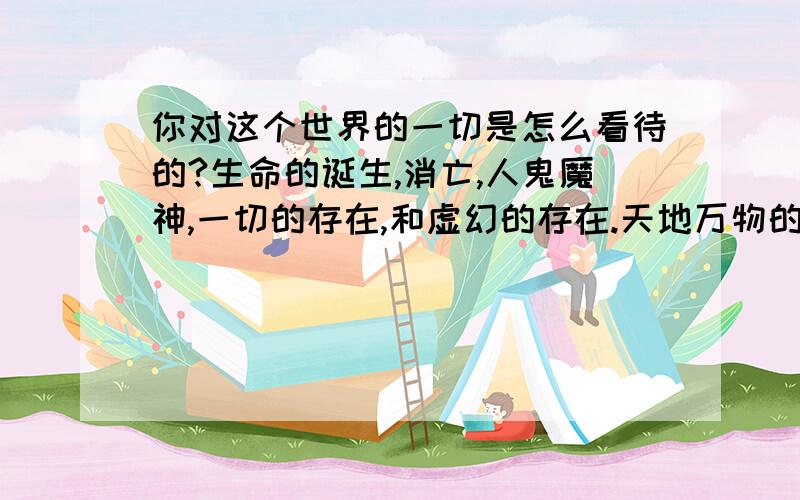 你对这个世界的一切是怎么看待的?生命的诞生,消亡,人鬼魔神,一切的存在,和虚幻的存在.天地万物的生息繁衍.种种一切的一切.