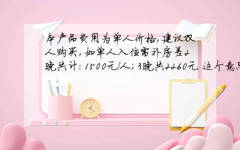 本产品费用为单人价格,建议双人购买,如单人入住需补房差2晚共计:1500元/人;3晚共2260元 这个意思是什么啊