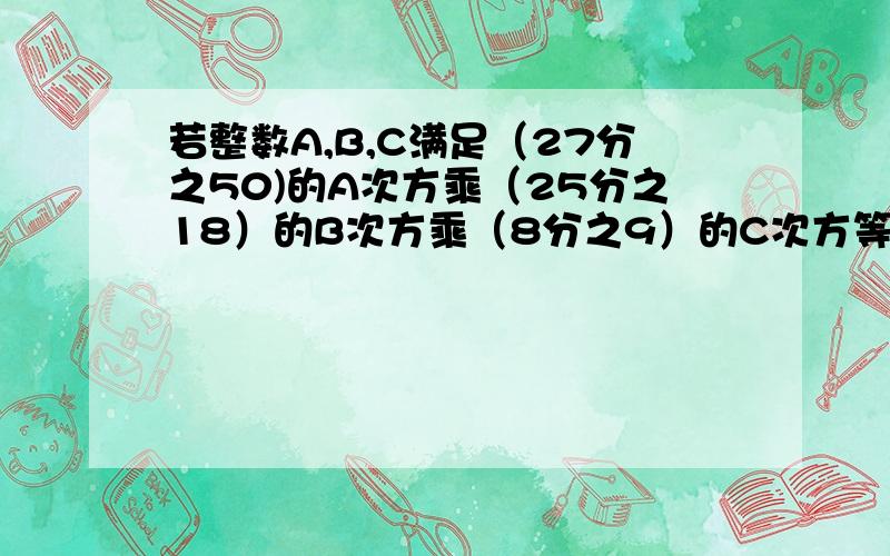 若整数A,B,C满足（27分之50)的A次方乘（25分之18）的B次方乘（8分之9）的C次方等于8,求A,B,C的值提示：单项式乘单项式