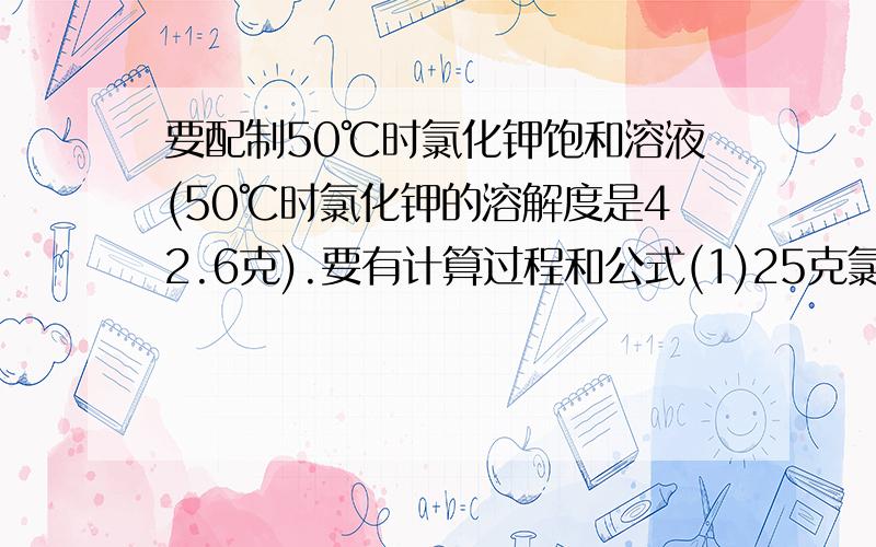 要配制50℃时氯化钾饱和溶液(50℃时氯化钾的溶解度是42.6克).要有计算过程和公式(1)25克氯化钾应溶解在多少克水里?(2)在25克水里能溶解多少克氯化钾?(3)配制71.3克饱和溶液,需氯化钾和水各多