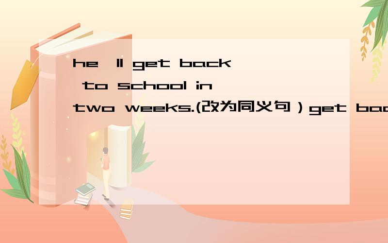 he'll get back to school in two weeks.(改为同义句）get back下面画了横线,主要是填getback的近义词